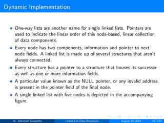 Dynamic Implementation
One-way lists are another name for single linked lists. Pointers are
used to indicate the linear order of this node-based, linear collection
of data components.
Every node has two components, information and pointer to next
node fields. A linked list is made up of several structures that aren’t
always connected.
Every structure has a pointer to a structure that houses its successor
as well as one or more information fields.
A particular value known as the NULL pointer, or any invalid address,
is present in the pointer field of the final node.
A single linked list with five nodes is depicted in the accompanying
figure.
Dr. Ashutosh Satapathy Linked List Data Structures August 24, 2024 34 / 172
 