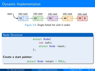 Dynamic Implementation
Figure 2.8: Single linked list with 5 nodes
Node Structure
struct Node{
int info;
struct Node *next;
};
Create a start pointer:
struct Node *start = NULL;
Dr. Ashutosh Satapathy Linked List Data Structures August 24, 2024 35 / 172
 