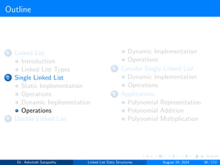Outline
1 Linked List
Introduction
Linked List Types
2 Single Linked List
Static Implementation
Operations
Dynamic Implementation
Operations
3 Double Linked List
Dynamic Implementation
Operations
4 Circular Singly Linked List
Dynamic Implementation
Operations
5 Applications
Polynomial Representation
Polynomial Addition
Polynomial Multiplication
Dr. Ashutosh Satapathy Linked List Data Structures August 24, 2024 36 / 172
 