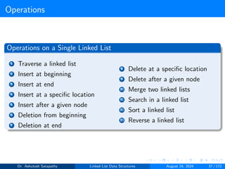 Operations
Operations on a Single Linked List
1 Traverse a linked list
2 Insert at beginning
3 Insert at end
4 Insert at a specific location
5 Insert after a given node
6 Deletion from beginning
7 Deletion at end
8 Delete at a specific location
9 Delete after a given node
10 Merge two linked lists
11 Search in a linked list
12 Sort a linked list
13 Reverse a linked list
Dr. Ashutosh Satapathy Linked List Data Structures August 24, 2024 37 / 172
 