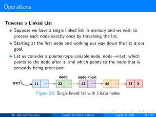 Operations
Traverse a Linked List
Suppose we have a single linked list in memory and we wish to
process each node exactly once by traversing the list.
Starting at the first node and working our way down the list is our
goal.
Let us consider a pointer-type variable node, node→next, which
points to the node after it, and which points to the node that is
presently being processed.
Figure 2.9: Single linked list with 5 data nodes
Dr. Ashutosh Satapathy Linked List Data Structures August 24, 2024 38 / 172
 