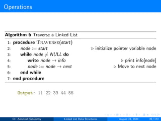 Operations
Algorithm 6 Traverse a Linked List
1: procedure Traverse(start)
2: node := start ▷ initialize pointer variable node
3: while node ̸= NULL do
4: write node → info ▷ print info[node]
5: node := node → next ▷ Move to next node
6: end while
7: end procedure
Output: 11 22 33 44 55
Dr. Ashutosh Satapathy Linked List Data Structures August 24, 2024 39 / 172
 