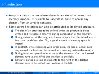 Introduction
Array is a data structure where elements are stored in consecutive
memory location. It is simple to understand, time to access any
clement from an array is constant.
Some severe limitations can also be attributed to its simple structure.
1 The size of an array has to be defined when the program is being
written and its space is reserved during compilation of the program.
2 During execution of the program, it may happen that the actual size is
less than the defined size. So, a good amount of memory space is
wasted.
3 In contrast, while executing with larger data, the size of actual data
may exceed the limits of the defined size creating undesirable results.
4 During insertion operation in an array, the elements after the inserted
element have to be shifted one position to the right.
5 Similarly, during deletion all elements to the right of the deleted
element have to be shifted one position to the left.
Dr. Ashutosh Satapathy Linked List Data Structures August 24, 2024 4 / 172
 