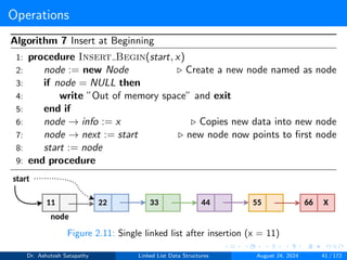 Operations
Algorithm 7 Insert at Beginning
1: procedure Insert Begin(start, x)
2: node := new Node ▷ Create a new node named as node
3: if node = NULL then
4: write ”Out of memory space” and exit
5: end if
6: node → info := x ▷ Copies new data into new node
7: node → next := start ▷ new node now points to first node
8: start := node
9: end procedure
Figure 2.11: Single linked list after insertion (x = 11)
Dr. Ashutosh Satapathy Linked List Data Structures August 24, 2024 41 / 172
 