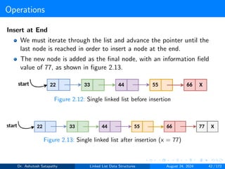 Operations
Insert at End
We must iterate through the list and advance the pointer until the
last node is reached in order to insert a node at the end.
The new node is added as the final node, with an information field
value of 77, as shown in figure 2.13.
Figure 2.12: Single linked list before insertion
Figure 2.13: Single linked list after insertion (x = 77)
Dr. Ashutosh Satapathy Linked List Data Structures August 24, 2024 42 / 172
 