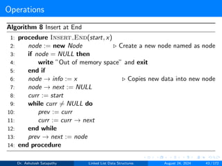 Operations
Algorithm 8 Insert at End
1: procedure Insert End(start, x)
2: node := new Node ▷ Create a new node named as node
3: if node = NULL then
4: write ”Out of memory space” and exit
5: end if
6: node → info := x ▷ Copies new data into new node
7: node → next := NULL
8: curr := start
9: while curr ̸= NULL do
10: prev := curr
11: curr := curr → next
12: end while
13: prev → next := node
14: end procedure
Dr. Ashutosh Satapathy Linked List Data Structures August 24, 2024 43 / 172
 
