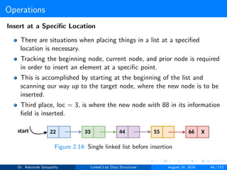 Operations
Insert at a Specific Location
There are situations when placing things in a list at a specified
location is necessary.
Tracking the beginning node, current node, and prior node is required
in order to insert an element at a specific point.
This is accomplished by starting at the beginning of the list and
scanning our way up to the target node, where the new node is to be
inserted.
Third place, loc = 3, is where the new node with 88 in its information
field is inserted.
Figure 2.14: Single linked list before insertion
Dr. Ashutosh Satapathy Linked List Data Structures August 24, 2024 44 / 172
 
