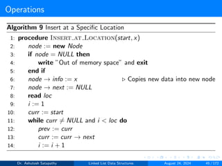 Operations
Algorithm 9 Insert at a Specific Location
1: procedure Insert at Location(start, x)
2: node := new Node
3: if node = NULL then
4: write ”Out of memory space” and exit
5: end if
6: node → info := x ▷ Copies new data into new node
7: node → next := NULL
8: read loc
9: i := 1
10: curr := start
11: while curr ̸= NULL and i < loc do
12: prev := curr
13: curr := curr → next
14: i := i + 1
Dr. Ashutosh Satapathy Linked List Data Structures August 24, 2024 45 / 172
 