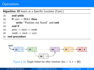 Operations
Algorithm 10 Insert at a Specific Location (Cont.)
15: end while
16: if curr = NULL then
17: write ”Position not found” and exit
18: end if
19: prev → next := node
20: node → next := curr
21: end procedure
Figure 2.15: Single linked list after insertion (loc = 3, x = 88)
Dr. Ashutosh Satapathy Linked List Data Structures August 24, 2024 46 / 172
 