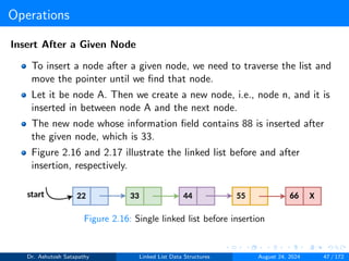 Operations
Insert After a Given Node
To insert a node after a given node, we need to traverse the list and
move the pointer until we find that node.
Let it be node A. Then we create a new node, i.e., node n, and it is
inserted in between node A and the next node.
The new node whose information field contains 88 is inserted after
the given node, which is 33.
Figure 2.16 and 2.17 illustrate the linked list before and after
insertion, respectively.
Figure 2.16: Single linked list before insertion
Dr. Ashutosh Satapathy Linked List Data Structures August 24, 2024 47 / 172
 