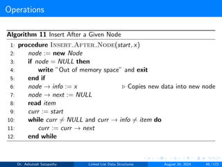 Operations
Algorithm 11 Insert After a Given Node
1: procedure Insert After Node(start, x)
2: node := new Node
3: if node = NULL then
4: write ”Out of memory space” and exit
5: end if
6: node → info := x ▷ Copies new data into new node
7: node → next := NULL
8: read item
9: curr := start
10: while curr ̸= NULL and curr → info ̸= item do
11: curr := curr → next
12: end while
Dr. Ashutosh Satapathy Linked List Data Structures August 24, 2024 48 / 172
 