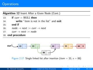 Operations
Algorithm 12 Insert After a Given Node (Cont.)
13: if curr = NULL then
14: write ”item is not in the list” and exit
15: end if
16: node → next := curr → next
17: curr → next := node
18: end procedure
Figure 2.17: Single linked list after insertion (item = 33, x = 88)
Dr. Ashutosh Satapathy Linked List Data Structures August 24, 2024 49 / 172
 