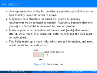 Introduction
Link representation of the list provides a sophisticated solution to the
data mobility issue that arises in arrays.
A dynamic data structure, or linked list, allows its memory
requirements to be adjusted as needed. Adjacency between elements
(nodes) in a linked list is preserved by links or pointers.
A link or pointer is the address of the element (node) that comes
after it. As a result, in a linked list, both the link and the data must
be maintained.
Two fields make up a node: info, which stores information, and next,
which points to the node after it.
Figure 1.1: Node structure
Dr. Ashutosh Satapathy Linked List Data Structures August 24, 2024 5 / 172
 