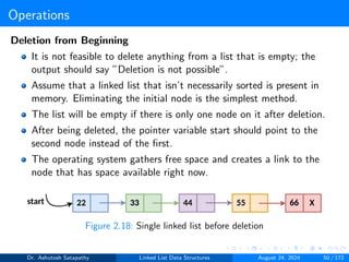 Operations
Deletion from Beginning
It is not feasible to delete anything from a list that is empty; the
output should say ”Deletion is not possible”.
Assume that a linked list that isn’t necessarily sorted is present in
memory. Eliminating the initial node is the simplest method.
The list will be empty if there is only one node on it after deletion.
After being deleted, the pointer variable start should point to the
second node instead of the first.
The operating system gathers free space and creates a link to the
node that has space available right now.
Figure 2.18: Single linked list before deletion
Dr. Ashutosh Satapathy Linked List Data Structures August 24, 2024 50 / 172
 