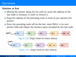 Operations
Deletion at End
Moving the pointer along the list until we reach the address of the
last node is necessary in order to remove it.
Keep the address of the preceding node in mind as you advance the
pointer.
Since the preceding node will be the last, enter NULL in its next
pointer field and release the memory space occupied by the last node.
Figure 2.20: Single linked list before deletion
Figure 2.21: Single linked list after deletion
Dr. Ashutosh Satapathy Linked List Data Structures August 24, 2024 52 / 172
 
