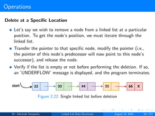 Operations
Delete at a Specific Location
Let’s say we wish to remove a node from a linked list at a particular
position. To get the node’s position, we must iterate through the
linked list.
Transfer the pointer to that specific node, modify the pointer (i.e.,
the pointer of this node’s predecessor will now point to this node’s
successor), and release the node.
Verify if the list is empty or not before performing the deletion. If so,
an ’UNDERFLOW’ message is displayed, and the program terminates.
Figure 2.22: Single linked list before deletion
Dr. Ashutosh Satapathy Linked List Data Structures August 24, 2024 54 / 172
 