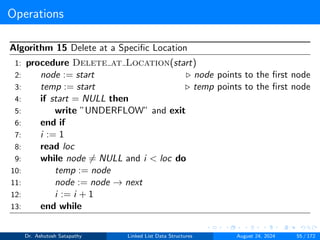 Operations
Algorithm 15 Delete at a Specific Location
1: procedure Delete at Location(start)
2: node := start ▷ node points to the first node
3: temp := start ▷ temp points to the first node
4: if start = NULL then
5: write ”UNDERFLOW” and exit
6: end if
7: i := 1
8: read loc
9: while node ̸= NULL and i < loc do
10: temp := node
11: node := node → next
12: i := i + 1
13: end while
Dr. Ashutosh Satapathy Linked List Data Structures August 24, 2024 55 / 172
 