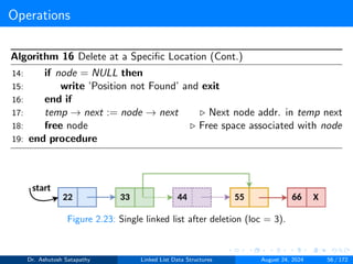 Operations
Algorithm 16 Delete at a Specific Location (Cont.)
14: if node = NULL then
15: write ’Position not Found’ and exit
16: end if
17: temp → next := node → next ▷ Next node addr. in temp next
18: free node ▷ Free space associated with node
19: end procedure
Figure 2.23: Single linked list after deletion (loc = 3).
Dr. Ashutosh Satapathy Linked List Data Structures August 24, 2024 56 / 172
 