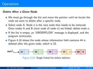 Operations
Delete After a Given Node
We must go through the list and move the pointer until we locate the
node we want to delete after a specific node.
Select node A. Node n is the next node that needs to be removed.
Once nodes A and B (next node of node n) are linked, delete node n.
If the list is empty, an ’UNDERFLOW’ message is displayed, and the
program terminates.
Figure 4.16 shows the node whose information field contains 44 is
deleted after the given node, which is 33.
Figure 2.24: Single linked list before deletion
Dr. Ashutosh Satapathy Linked List Data Structures August 24, 2024 57 / 172
 