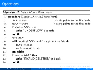 Operations
Algorithm 17 Delete After a Given Node
1: procedure Delete After Node(start)
2: node := start ▷ node points to the first node
3: temp := start ▷ temp points to the first node
4: if start = NULL then
5: write ”UNDERFLOW” and exit
6: end if
7: read item
8: while node ̸= NULL and item ̸= node → info do
9: temp := node
10: node := node → next
11: end while
12: if node = NULL then
13: write ’INVALID DELETION’ and exit
14: end if
Dr. Ashutosh Satapathy Linked List Data Structures August 24, 2024 58 / 172
 