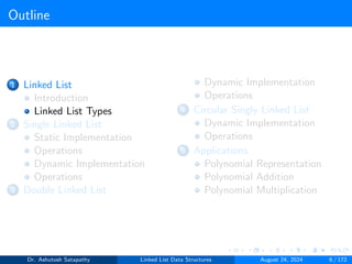 Outline
1 Linked List
Introduction
Linked List Types
2 Single Linked List
Static Implementation
Operations
Dynamic Implementation
Operations
3 Double Linked List
Dynamic Implementation
Operations
4 Circular Singly Linked List
Dynamic Implementation
Operations
5 Applications
Polynomial Representation
Polynomial Addition
Polynomial Multiplication
Dr. Ashutosh Satapathy Linked List Data Structures August 24, 2024 6 / 172
 