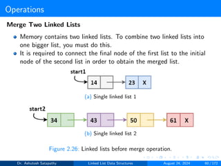 Operations
Merge Two Linked Lists
Memory contains two linked lists. To combine two linked lists into
one bigger list, you must do this.
It is required to connect the final node of the first list to the initial
node of the second list in order to obtain the merged list.
(a) Single linked list 1
(b) Single linked list 2
Figure 2.26: Linked lists before merge operation.
Dr. Ashutosh Satapathy Linked List Data Structures August 24, 2024 60 / 172
 
