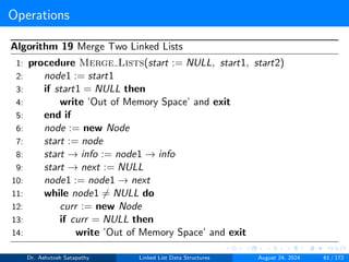 Operations
Algorithm 19 Merge Two Linked Lists
1: procedure Merge Lists(start := NULL, start1, start2)
2: node1 := start1
3: if start1 = NULL then
4: write ’Out of Memory Space’ and exit
5: end if
6: node := new Node
7: start := node
8: start → info := node1 → info
9: start → next := NULL
10: node1 := node1 → next
11: while node1 ̸= NULL do
12: curr := new Node
13: if curr = NULL then
14: write ’Out of Memory Space’ and exit
Dr. Ashutosh Satapathy Linked List Data Structures August 24, 2024 61 / 172
 