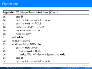 Operations
Algorithm 20 Merge Two Linked Lists (Cont.)
15: end if
16: curr → info := node1 → info
17: curr → next := NULL
18: node1 := node1 → next
19: node → next := curr
20: node := curr
21: end while
22: node2 := start2
23: while node2 ̸= NULL do
24: curr := new Node
25: if curr = NULL then
26: write ’Out of Memory Space’ and exit
27: end if
28: curr → info := node2 → info
Dr. Ashutosh Satapathy Linked List Data Structures August 24, 2024 62 / 172
 