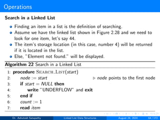 Operations
Search in a Linked List
Finding an item in a list is the definition of searching.
Assume we have the linked list shown in Figure 2.28 and we need to
look for one item, let’s say 44.
The item’s storage location (in this case, number 4) will be returned
if it is located in the list.
Else, ”Element not found.” will be displayed.
Algorithm 22 Search in a Linked List
1: procedure Search List(start)
2: node := start ▷ node points to the first node
3: if start = NULL then
4: write ”UNDERFLOW” and exit
5: end if
6: count := 1
7: read item
Dr. Ashutosh Satapathy Linked List Data Structures August 24, 2024 64 / 172
 