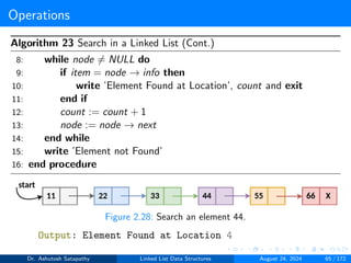 Operations
Algorithm 23 Search in a Linked List (Cont.)
8: while node ̸= NULL do
9: if item = node → info then
10: write ’Element Found at Location’, count and exit
11: end if
12: count := count + 1
13: node := node → next
14: end while
15: write ’Element not Found’
16: end procedure
Figure 2.28: Search an element 44.
Output: Element Found at Location 4
Dr. Ashutosh Satapathy Linked List Data Structures August 24, 2024 65 / 172
 