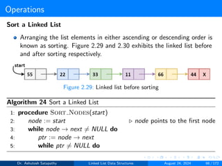 Operations
Sort a Linked List
Arranging the list elements in either ascending or descending order is
known as sorting. Figure 2.29 and 2.30 exhibits the linked list before
and after sorting respectively.
Figure 2.29: Linked list before sorting
Algorithm 24 Sort a Linked List
1: procedure Sort Nodes(start)
2: node := start ▷ node points to the first node
3: while node → next ̸= NULL do
4: ptr := node → next
5: while ptr ̸= NULL do
Dr. Ashutosh Satapathy Linked List Data Structures August 24, 2024 66 / 172
 