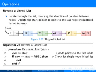 Operations
Reverse a Linked List
Iterate through the list, reversing the direction of pointers between
nodes. Update the start pointer to point to the last node encountered
during traversal.
Figure 2.31: Original linked list
Algorithm 26 Reverse a Linked List
1: procedure Reverse List(start)
2: curr := start ▷ node points to the first node
3: if curr → next = NULL then ▷ Check for single node linked list
4: exit
5: end if
Dr. Ashutosh Satapathy Linked List Data Structures August 24, 2024 68 / 172
 