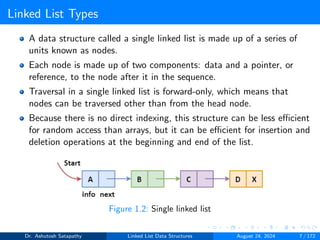 Linked List Types
A data structure called a single linked list is made up of a series of
units known as nodes.
Each node is made up of two components: data and a pointer, or
reference, to the node after it in the sequence.
Traversal in a single linked list is forward-only, which means that
nodes can be traversed other than from the head node.
Because there is no direct indexing, this structure can be less efficient
for random access than arrays, but it can be efficient for insertion and
deletion operations at the beginning and end of the list.
Figure 1.2: Single linked list
Dr. Ashutosh Satapathy Linked List Data Structures August 24, 2024 7 / 172
 