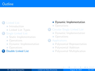 Outline
1 Linked List
Introduction
Linked List Types
2 Single Linked List
Static Implementation
Operations
Dynamic Implementation
Operations
3 Double Linked List
Dynamic Implementation
Operations
4 Circular Singly Linked List
Dynamic Implementation
Operations
5 Applications
Polynomial Representation
Polynomial Addition
Polynomial Multiplication
Dr. Ashutosh Satapathy Linked List Data Structures August 24, 2024 70 / 172
 