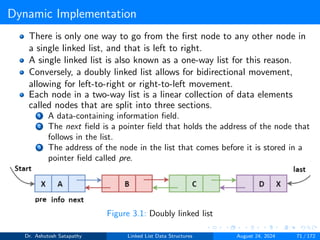 Dynamic Implementation
There is only one way to go from the first node to any other node in
a single linked list, and that is left to right.
A single linked list is also known as a one-way list for this reason.
Conversely, a doubly linked list allows for bidirectional movement,
allowing for left-to-right or right-to-left movement.
Each node in a two-way list is a linear collection of data elements
called nodes that are split into three sections.
1 A data-containing information field.
2 The next field is a pointer field that holds the address of the node that
follows in the list.
3 The address of the node in the list that comes before it is stored in a
pointer field called pre.
Figure 3.1: Doubly linked list
Dr. Ashutosh Satapathy Linked List Data Structures August 24, 2024 71 / 172
 