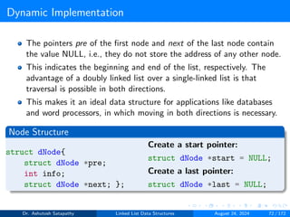 Dynamic Implementation
The pointers pre of the first node and next of the last node contain
the value NULL, i.e., they do not store the address of any other node.
This indicates the beginning and end of the list, respectively. The
advantage of a doubly linked list over a single-linked list is that
traversal is possible in both directions.
This makes it an ideal data structure for applications like databases
and word processors, in which moving in both directions is necessary.
Node Structure
struct dNode{
struct dNode *pre;
int info;
struct dNode *next; };
Create a start pointer:
struct dNode *start = NULL;
Create a last pointer:
struct dNode *last = NULL;
Dr. Ashutosh Satapathy Linked List Data Structures August 24, 2024 72 / 172
 