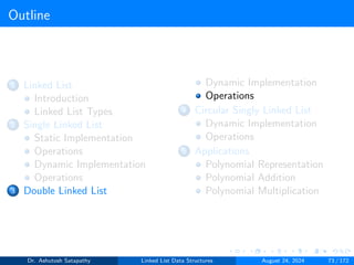 Outline
1 Linked List
Introduction
Linked List Types
2 Single Linked List
Static Implementation
Operations
Dynamic Implementation
Operations
3 Double Linked List
Dynamic Implementation
Operations
4 Circular Singly Linked List
Dynamic Implementation
Operations
5 Applications
Polynomial Representation
Polynomial Addition
Polynomial Multiplication
Dr. Ashutosh Satapathy Linked List Data Structures August 24, 2024 73 / 172
 