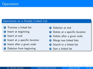 Operations
Operations on a Doubly Linked List
1 Traverse a linked list
2 Insert at beginning
3 Insert at end
4 Insert at a specific location
5 Insert after a given node
6 Deletion from beginning
7 Deletion at end
8 Delete at a specific location
9 Delete after a given node
10 Merge two linked lists
11 Search in a linked list
12 Sort a linked list
Dr. Ashutosh Satapathy Linked List Data Structures August 24, 2024 74 / 172
 