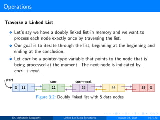 Operations
Traverse a Linked List
Let’s say we have a doubly linked list in memory and we want to
process each node exactly once by traversing the list.
Our goal is to iterate through the list, beginning at the beginning and
ending at the conclusion.
Let curr be a pointer-type variable that points to the node that is
being processed at the moment. The next node is indicated by
curr → next.
Figure 3.2: Doubly linked list with 5 data nodes
Dr. Ashutosh Satapathy Linked List Data Structures August 24, 2024 75 / 172
 