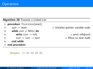 Operations
Algorithm 28 Traverse a Linked List
1: procedure Traverse(start)
2: curr := start ▷ initialize pointer variable node
3: while curr ̸= NULL do
4: write curr → info ▷ print info[curr]
5: curr := curr → next ▷ Move to next node
6: end while
7: end procedure
Output: 11 22 33 44 55
Dr. Ashutosh Satapathy Linked List Data Structures August 24, 2024 76 / 172
 