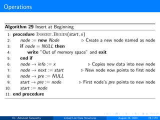 Operations
Algorithm 29 Insert at Beginning
1: procedure Insert Begin(start, x)
2: node := new Node ▷ Create a new node named as node
3: if node = NULL then
4: write ”Out of memory space” and exit
5: end if
6: node → info := x ▷ Copies new data into new node
7: node → next := start ▷ New node now points to first node
8: node → pre := NULL
9: start → pre := node ▷ First node’s pre points to new node
10: start := node
11: end procedure
Dr. Ashutosh Satapathy Linked List Data Structures August 24, 2024 78 / 172
 