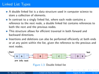 Linked List Types
A double linked list is a data structure used in computer science to
store a collection of elements.
In contrast to a singly linked list, where each node contains a
reference to the next node, a double linked list contains references to
both the next and the previous nodes.
This structure allows for efficient traversal in both forward and
backward directions.
Insertions and deletions can also be performed efficiently at both ends
or at any point within the list, given the reference to the previous and
next nodes.
Figure 1.3: Double linked list
Dr. Ashutosh Satapathy Linked List Data Structures August 24, 2024 8 / 172
 