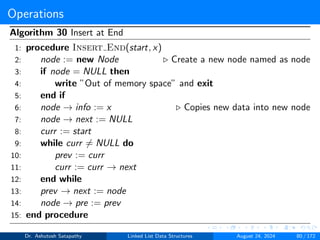 Operations
Algorithm 30 Insert at End
1: procedure Insert End(start, x)
2: node := new Node ▷ Create a new node named as node
3: if node = NULL then
4: write ”Out of memory space” and exit
5: end if
6: node → info := x ▷ Copies new data into new node
7: node → next := NULL
8: curr := start
9: while curr ̸= NULL do
10: prev := curr
11: curr := curr → next
12: end while
13: prev → next := node
14: node → pre := prev
15: end procedure
Dr. Ashutosh Satapathy Linked List Data Structures August 24, 2024 80 / 172
 