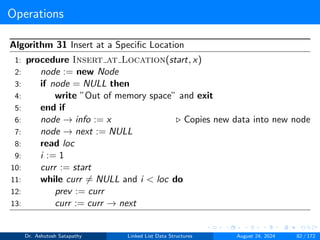 Operations
Algorithm 31 Insert at a Specific Location
1: procedure Insert at Location(start, x)
2: node := new Node
3: if node = NULL then
4: write ”Out of memory space” and exit
5: end if
6: node → info := x ▷ Copies new data into new node
7: node → next := NULL
8: read loc
9: i := 1
10: curr := start
11: while curr ̸= NULL and i < loc do
12: prev := curr
13: curr := curr → next
Dr. Ashutosh Satapathy Linked List Data Structures August 24, 2024 82 / 172
 