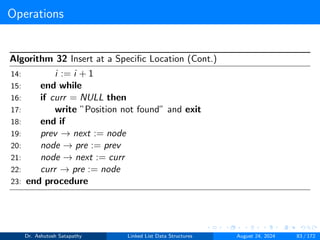 Operations
Algorithm 32 Insert at a Specific Location (Cont.)
14: i := i + 1
15: end while
16: if curr = NULL then
17: write ”Position not found” and exit
18: end if
19: prev → next := node
20: node → pre := prev
21: node → next := curr
22: curr → pre := node
23: end procedure
Dr. Ashutosh Satapathy Linked List Data Structures August 24, 2024 83 / 172
 