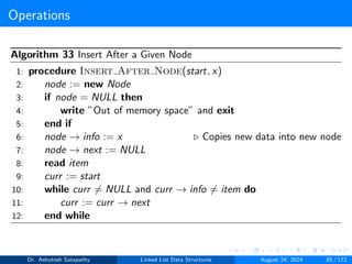 Operations
Algorithm 33 Insert After a Given Node
1: procedure Insert After Node(start, x)
2: node := new Node
3: if node = NULL then
4: write ”Out of memory space” and exit
5: end if
6: node → info := x ▷ Copies new data into new node
7: node → next := NULL
8: read item
9: curr := start
10: while curr ̸= NULL and curr → info ̸= item do
11: curr := curr → next
12: end while
Dr. Ashutosh Satapathy Linked List Data Structures August 24, 2024 85 / 172
 