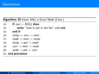 Operations
Algorithm 34 Insert After a Given Node (Cont.)
13: if curr = NULL then
14: write ”item is not in the list” and exit
15: end if
16: temp := curr → next
17: node → next := temp
18: temp → pre := node
19: curr → next := node
20: node → pre := curr
21: end procedure
Dr. Ashutosh Satapathy Linked List Data Structures August 24, 2024 86 / 172
 