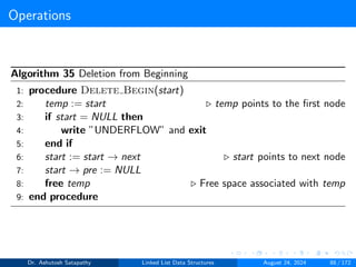 Operations
Algorithm 35 Deletion from Beginning
1: procedure Delete Begin(start)
2: temp := start ▷ temp points to the first node
3: if start = NULL then
4: write ”UNDERFLOW” and exit
5: end if
6: start := start → next ▷ start points to next node
7: start → pre := NULL
8: free temp ▷ Free space associated with temp
9: end procedure
Dr. Ashutosh Satapathy Linked List Data Structures August 24, 2024 88 / 172
 