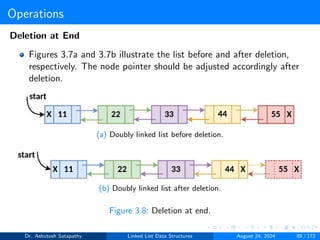 Operations
Deletion at End
Figures 3.7a and 3.7b illustrate the list before and after deletion,
respectively. The node pointer should be adjusted accordingly after
deletion.
(a) Doubly linked list before deletion.
(b) Doubly linked list after deletion.
Figure 3.8: Deletion at end.
Dr. Ashutosh Satapathy Linked List Data Structures August 24, 2024 89 / 172
 
