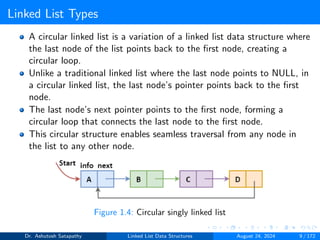 Linked List Types
A circular linked list is a variation of a linked list data structure where
the last node of the list points back to the first node, creating a
circular loop.
Unlike a traditional linked list where the last node points to NULL, in
a circular linked list, the last node’s pointer points back to the first
node.
The last node’s next pointer points to the first node, forming a
circular loop that connects the last node to the first node.
This circular structure enables seamless traversal from any node in
the list to any other node.
Figure 1.4: Circular singly linked list
Dr. Ashutosh Satapathy Linked List Data Structures August 24, 2024 9 / 172
 